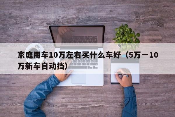 家庭用车10万左右买什么车好（5万一10万新车自动挡）