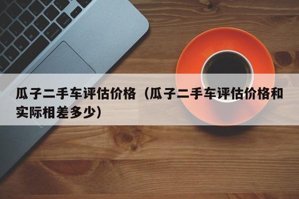 瓜子二手车评估价格（瓜子二手车评估价格和实际相差多少）