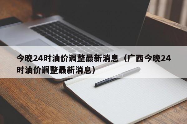 今晚24时油价调整最新消息（广西今晚24时油价调整最新消息）