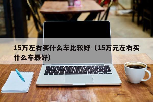 15万左右买什么车比较好（15万元左右买什么车最好）