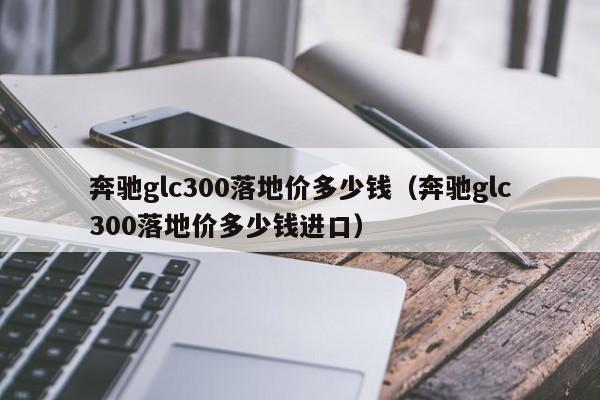奔驰glc300落地价多少钱（奔驰glc300落地价多少钱进口）