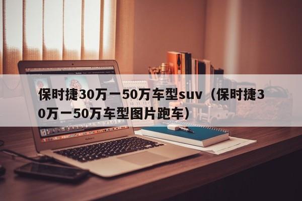 保时捷30万一50万车型suv（保时捷30万一50万车型图片跑车）