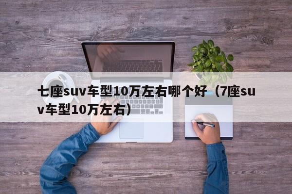 七座suv车型10万左右哪个好（7座suv车型10万左右）