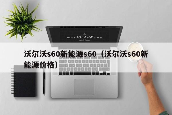 沃尔沃s60新能源s60（沃尔沃s60新能源价格）