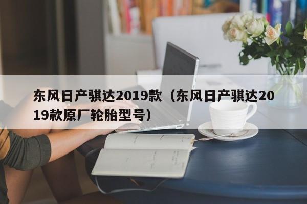 东风日产骐达2019款（东风日产骐达2019款原厂轮胎型号）