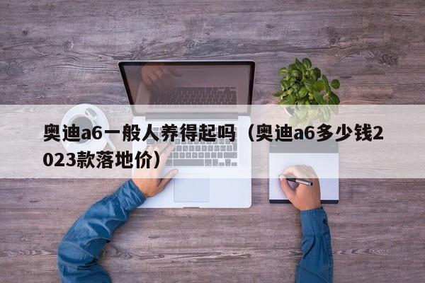 奥迪a6一般人养得起吗（奥迪a6多少钱2023款落地价）