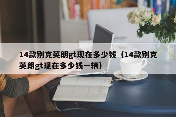 14款别克英朗gt现在多少钱（14款别克英朗gt现在多少钱一辆）