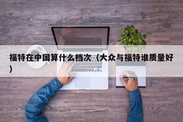 福特在中国算什么档次（大众与福特谁质量好）