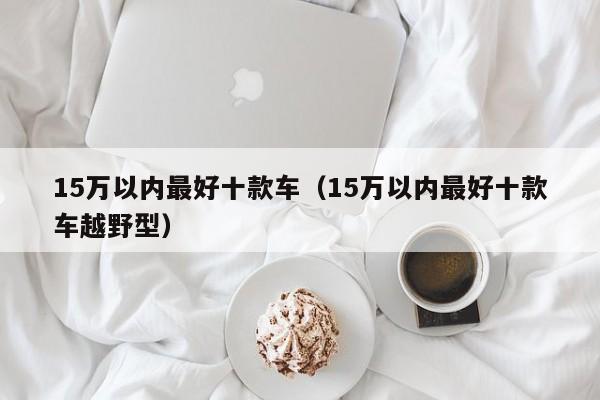 15万以内最好十款车（15万以内最好十款车越野型）