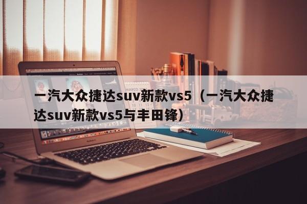 一汽大众捷达suv新款vs5（一汽大众捷达suv新款vs5与丰田锋）