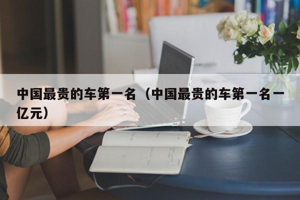 中国最贵的车第一名（中国最贵的车第一名一亿元）