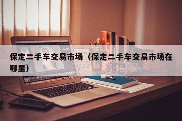 保定二手车交易市场（保定二手车交易市场在哪里）