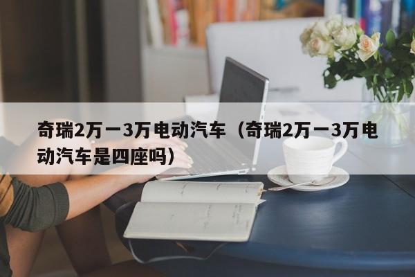 奇瑞2万一3万电动汽车（奇瑞2万一3万电动汽车是四座吗）