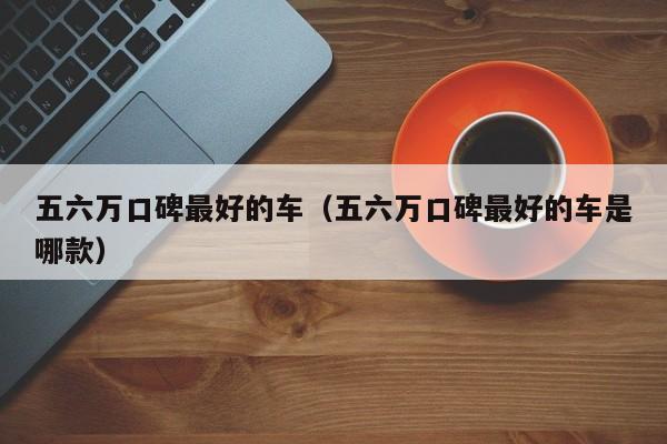 五六万口碑最好的车（五六万口碑最好的车是哪款）