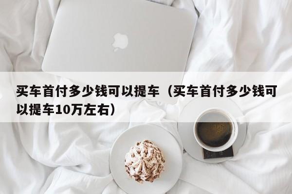 买车首付多少钱可以提车（买车首付多少钱可以提车10万左右）