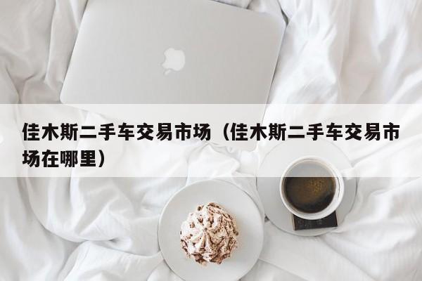 佳木斯二手车交易市场（佳木斯二手车交易市场在哪里）