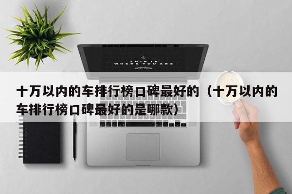 十万以内的车排行榜口碑最好的（十万以内的车排行榜口碑最好的是哪款）
