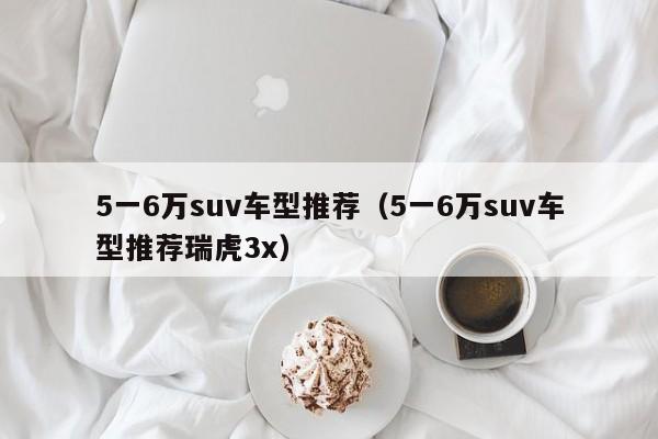 5一6万suv车型推荐（5一6万suv车型推荐瑞虎3x）