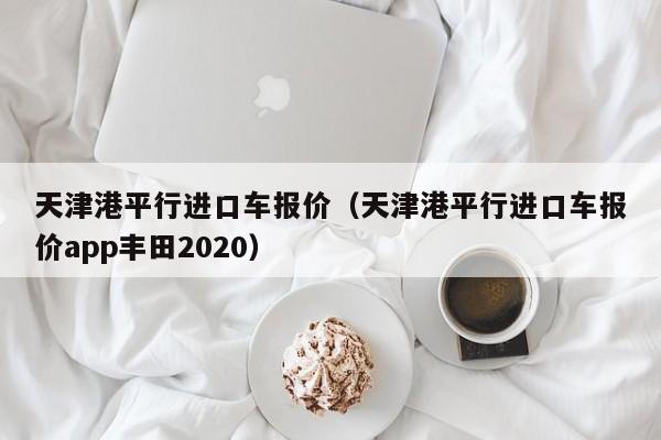 天津港平行进口车报价（天津港平行进口车报价app丰田2020）
