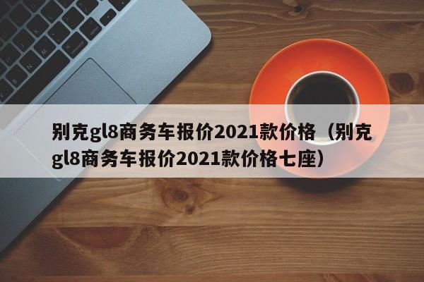 别克gl8商务车报价2021款价格（别克gl8商务车报价2021款价格七座）