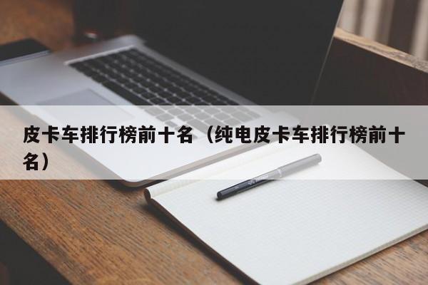 皮卡车排行榜前十名（纯电皮卡车排行榜前十名）