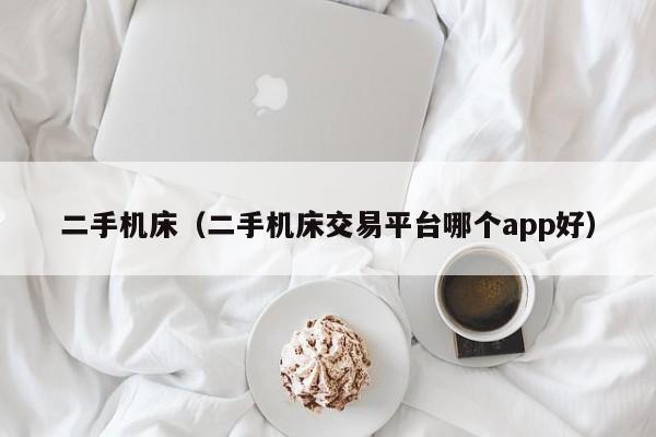 二手机床（二手机床交易平台哪个app好）