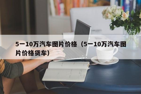 5一10万汽车图片价格（5一10万汽车图片价格货车）