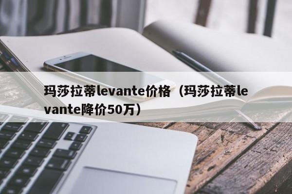 玛莎拉蒂levante价格（玛莎拉蒂levante降价50万）