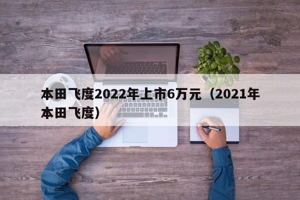 本田飞度2022年上市6万元（2021年本田飞度）
