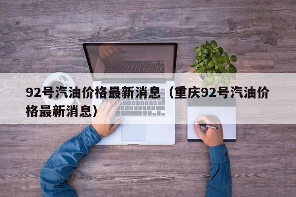 92号汽油价格最新消息（重庆92号汽油价格最新消息）