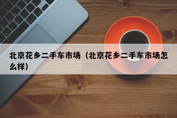 北京花乡二手车市场（北京花乡二手车市场怎么样）