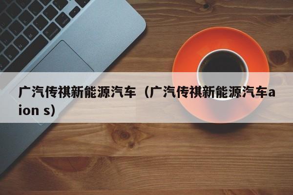 广汽传祺新能源汽车（广汽传祺新能源汽车aion s）