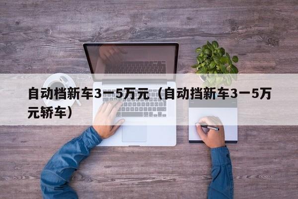 自动档新车3一5万元（自动挡新车3一5万元轿车）