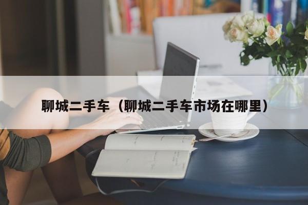 聊城二手车（聊城二手车市场在哪里）