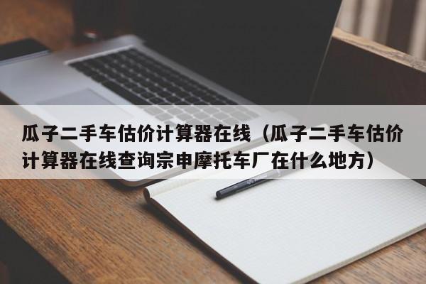 瓜子二手车估价计算器在线（瓜子二手车估价计算器在线查询宗申摩托车厂在什么地方）