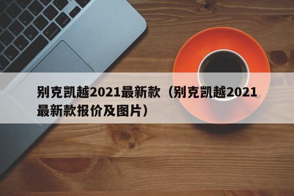 别克凯越2021最新款（别克凯越2021最新款报价及图片）