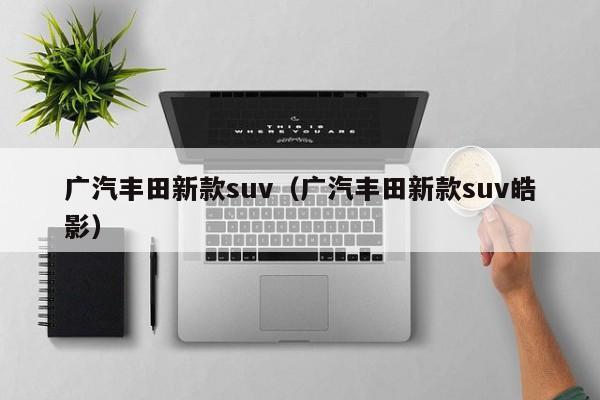 广汽丰田新款suv（广汽丰田新款suv皓影）