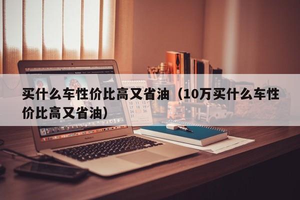 买什么车性价比高又省油（10万买什么车性价比高又省油）