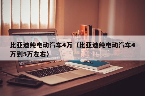 比亚迪纯电动汽车4万（比亚迪纯电动汽车4万到5万左右）