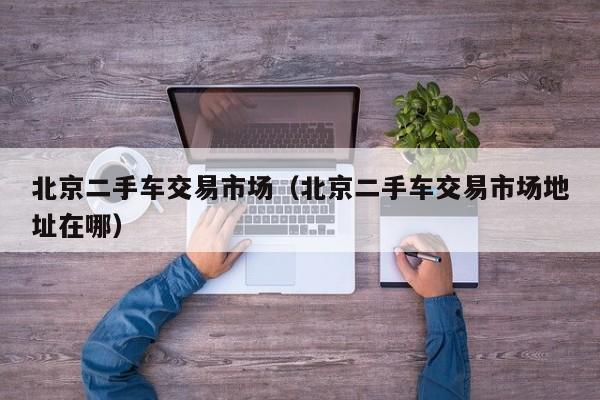 北京二手车交易市场（北京二手车交易市场地址在哪）