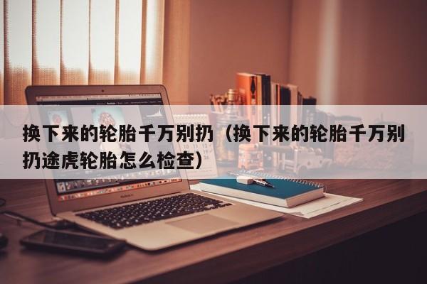 换下来的轮胎千万别扔（换下来的轮胎千万别扔途虎轮胎怎么检查）