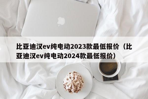 比亚迪汉ev纯电动2023款最低报价（比亚迪汉ev纯电动2024款最低报价）