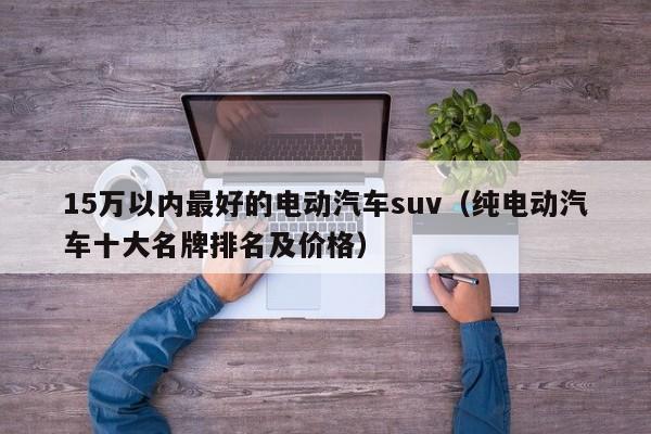 15万以内最好的电动汽车suv（纯电动汽车十大名牌排名及价格）