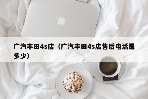 广汽丰田4s店（广汽丰田4s店售后电话是多少）