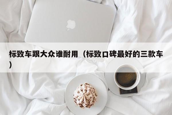 标致车跟大众谁耐用（标致口碑最好的三款车）