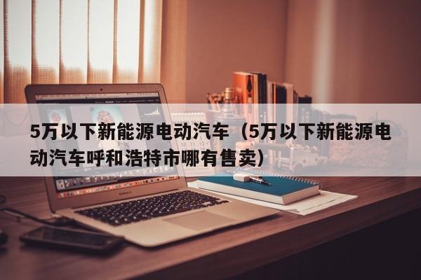 5万以下新能源电动汽车（5万以下新能源电动汽车呼和浩特市哪有售卖）