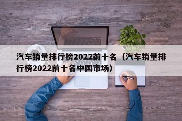汽车销量排行榜2022前十名（汽车销量排行榜2022前十名中国市场）