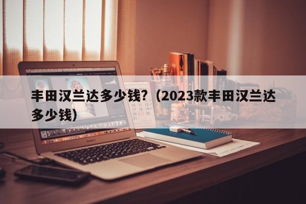 丰田汉兰达多少钱?（2023款丰田汉兰达多少钱）
