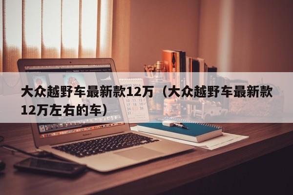 大众越野车最新款12万（大众越野车最新款12万左右的车）