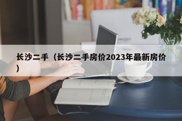 长沙二手（长沙二手房价2023年最新房价）